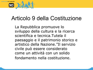 Articolo 9 della Costituzione La Repubblica promuove lo sviluppo della cultura e la ricerca scientifica e tecnica.Tutela il paesaggio e il patrimonio storico e artistico della Nazione.”Il servizio civile può essere considerato come un attività con un solido fondamento nella costituzione.   