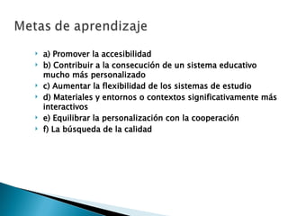 a) Promover la accesibilidad b) Contribuir a la consecución de un sistema educativo mucho más personalizado c) Aumentar la flexibilidad de los sistemas de estudio d) Materiales y entornos o contextos significativamente más interactivos e) Equilibrar la personalización con la cooperación f) La búsqueda de la calidad 