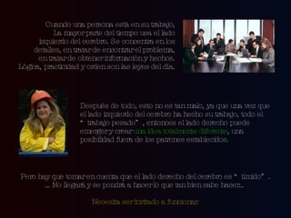 Cuando una persona está en su trabajo, La mayor parte del tiempo usa el lado izquierdo del cerebro. Se concentra en los detalles, en tratar de encontrar el problema, en tratar de obtener información y hechos. Lógica, practicidad y orden son las leyes del día. Después de todo, esto no es tan malo, ya que una vez que el lado izquierdo del cerebro ha hecho su trabajo, todo el “trabajo pesado”, entonces el lado derecho puede emerger y crear  una idea totalmente diferente , una posibilidad fuera de los patrones establecidos. Pero hay que tomar en cuenta que el lado derecho del cerebro es “tímido”. … No llegará y se pondrá a hacer lo que tan bien sabe hacer… Necesita ser invitado a funcionar. 