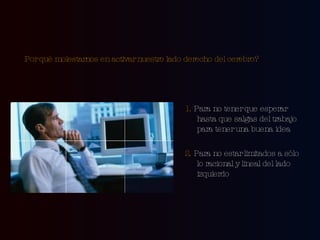 Por qué molestarnos en activar nuestro lado derecho del cerebro?   1.  Para no tener que esperar hasta que salgas del trabajo para tener una buena idea 2.  Para no estar limitados a sólo lo racional y lineal del lado izquierdo 
