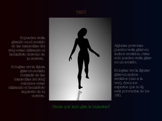 TEST Si puedes verla girando en el sentido de las manecillas del reloj estas utilizando el hemisferio derecho de tu cerebro.  Si logras ver la figura girar en sentido contrario de las manecillas del reloj entonces estas utilizando el hemisferio izquierdo de tu cerebro. Algunas personas pueden verla girar en ambos sentidos, otras solo pueden verla girar en un sentido.  Si logras ver la figurar girar en ambos sentidos (uno a la  vez), dicen los expertos que tu IQ está por encina de los 160. Hacia qué lado gira la bailarina? 