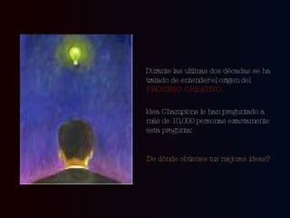 Durante las ultimas dos décadas se ha tratado de entender el origen del  PROCESO CREATIVO. Idea Champions le han preguntado a más de 10,000 personas exactamente esta pregunta: De dónde obtienes tus mejores ideas?   