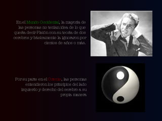 En el  Mundo Occidental , la mayoría de las personas no tenían idea de lo que quería decir Platón con su teoría de dos cerebros y básicamente la ignoraron por cientos de años o más. Por su parte en el  Oriente , las personas entendieron los principios del lado izquierdo y derecho del cerebro a su propia manera 
