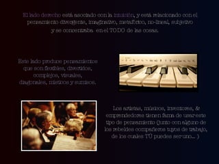 El lado derecho  está asociado con la  intuición , y está relacionado con el pensamiento divergente, imaginativo, metafórico, no-lineal, subjetivo y se concentraba  en el TODO de las cosas.  Este lado produce pensamientos que son flexibles, divertidos, complejos, visuales, diagonales, místicos y sumisos. Los artistas, músicos, inventores, & emprendedores tienen fama de usar este tipo de pensamiento (junto con alguno de los rebeldes compañeros tuyos de trabajo, de los cuales TÚ puedes ser uno…)  