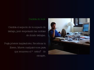 Cambia de look   Cambia el aspecto de tu espacio de trabajo, pero respetando las normas de donde trabajas. Pega pósters inspiradores. Reordena tu librero. Mueve cualquier  cosa  para que renueves el “orden” de siempre. 