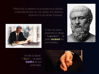 Platón fue el primero en postular en el Mundo occidental la idea de que había dos distintos aspectos en la mente humana.  A uno de estos aspectos lo llamó  “Logistikon”,  la parte  racional  del ser humano. Al otro lo llamó  “Nous” , la parte  intuitiva  de las personas. 