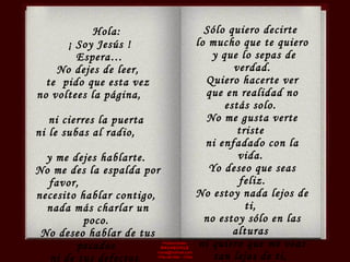 Producciones  RAVASCHILE [email_address] Viña del Mar - Chile Hola: ¡ Soy Jesús ! Espera…  No dejes de leer, te  pido que esta vez  no voltees la página,  ni cierres la puerta  ni le subas al radio,  y me dejes hablarte.  No me des la espalda por favor,  necesito hablar contigo,  nada más charlar un poco.  No deseo hablar de tus pecados  ni de tus defectos,  ni sermonearte  o hacerte sentir culpable.  Sólo quiero decirte  lo mucho que te quiero y que lo sepas de verdad. Quiero hacerte ver  que en realidad no estás solo.  No me gusta verte triste  ni enfadado con la vida.  Yo deseo que seas feliz. No estoy nada lejos de ti,  no estoy sólo en las alturas  ni quiero que me veas tan lejos de ti,  estoy aquí mismo, a tu lado. Y  si me pides  que entre en tu corazón  estaré aún más cerca de ti. 