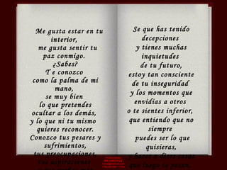 Producciones  RAVASCHILE [email_address] Viña del Mar - Chile Me gusta estar en tu interior,  me gusta sentir tu paz conmigo.  ¿Sabes?  T e conozco  como la palma de mi mano,  se muy bien  lo que pretendes ocultar a los demás,  y lo que ni tu mismo  quieres reconocer. Conozco tus pesares y sufrimientos, tus preocupaciones,  tus aspiraciones  y tus sueños más íntimos. Se que has tenido decepciones  y tienes muchas inquietudes  de tu futuro, estoy tan consciente  de tu inseguridad  y los momentos que envidias a otros  o te sientes inferior,  que entiendo que no siempre  puedes ser lo que quisieras, y haces o dices cosas  que luego te pesan.  En algunas ocasiones te preguntas:  