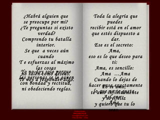 Producciones  RAVASCHILE [email_address] Viña del Mar - Chile ¿Habrá alguien que  se preocupe por mi?  ¿Te preguntas si existo verdad? Comprendo tu batalla interior.  Se que  a veces aún cuando  T e esfuerzas al máximo las cosas  no salen como deseas.  Te voy a responder algo. Toda la alegría que puedes  recibir está en el amor que estés dispuesto a dar. Ese es el secreto:  Ama,  eso es lo que deseo para ti:  Ama, es sencillo:  Ama  …Ama Cuando lo dejas de hacer pasa exactamente lo que no te gusta.  Así que :  Ama.  Yo no doy solo porque  las personas se lo ganen  con bondad y rectitud,  ni obedeciendo reglas. Yo te amo,  te amo infinitamente y soy feliz  y quiero que tu lo seas.  