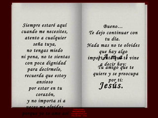 Producciones  RAVASCHILE [email_address] Viña del Mar - Chile Siempre estaré aquí  cuando me necesites,  atento a cualquier seña tuya,  no tengas miedo  ni pena, no te sientas con poca dignidad para decírmelo,  recuerda que estoy ansioso  por estar en tu corazón, y no importa si a veces me olvidas  porque yo te amo así como eres.  Tu amigo que te quiere y se preocupa por ti: Bueno… Te dejo continuar con tu día.  Nada mas no te olvides que hay algo importante que te vine a decir hoy: Jesús. ¡ A m a ! 