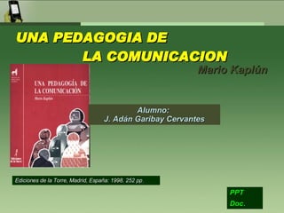 UNA PEDAGOGIA DE  LA COMUNICACION Mario Kaplún PPT Doc .   Alumno:  J. Adán Garibay Cervantes Ediciones de la Torre, Madrid, España: 1998. 252 pp . 