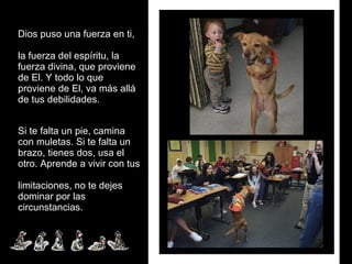 Dios puso una fuerza en ti,  la fuerza del espíritu, la fuerza divina, que proviene de El. Y todo lo que proviene de El, va más allá de tus debilidades.  Si te falta un pie, camina con muletas. Si te falta un brazo, tienes dos, usa el otro. Aprende a vivir con tus  limitaciones, no te dejes  dominar por las circunstancias. 