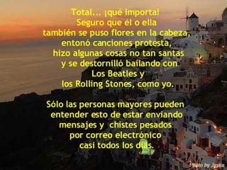 Total... ¡qué importa!  Seguro que él o ella también se puso flores en la cabeza,  entonó canciones protesta, hizo algunas cosas no tan santas y se destornilló bailando con Los Beatles y los Rolling Stones, como yo. Sólo las personas mayores pueden  entender esto de estar enviando  mensajes y  chistes pesados  por correo electrónico  casi todos los días . 
