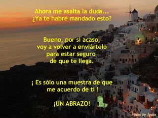 Ahora me asalta la duda... ¿Ya te habré mandado esto? Bueno, por si acaso, voy a volver a enviártelo  para estar seguro  de que te llega. ¡ Es sólo una muestra de que me acuerdo de ti ! ¡UN ABRAZO! 