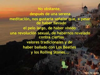 No obstante,  después de una serena meditación, nos gustaría señalar que, a pesar de haber llevado  el pelo largo, de haber vivido  una revolución sexual, de habernos revelado contra ciertos  valores tradicionales y de  haber bailado con Los Beatles  y los Rolling Stones…. 