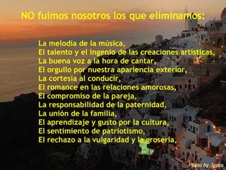 NO fuimos nosotros los que eliminamos: La melodía de la música, El talento y el ingenio de las creaciones artísticas, La buena voz a la hora de cantar, El orgullo por nuestra apariencia exterior, La cortesía al conducir, El romance en las relaciones amorosas, El compromiso de la pareja, La responsabilidad de la paternidad, La unión de la familia, El aprendizaje y gusto por la cultura, El sentimiento de patriotismo, El rechazo a la vulgaridad y la grosería, 