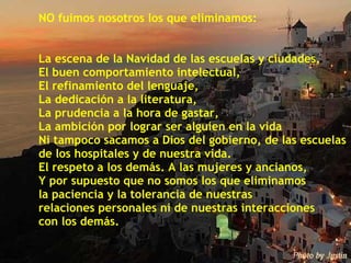 NO fuimos nosotros los que eliminamos: La escena de la Navidad de las escuelas y ciudades, El buen comportamiento intelectual, El refinamiento del lenguaje, La dedicación a la literatura, La prudencia a la hora de gastar, La ambición por lograr ser alguien en la vida Ni tampoco sacamos a Dios del gobierno, de las escuelas  de los hospitales y de nuestra vida. El respeto a los demás. A las mujeres y ancianos, Y por supuesto que no somos los que eliminamos  la paciencia y la tolerancia de nuestras  relaciones personales ni de nuestras interacciones  con los demás. 