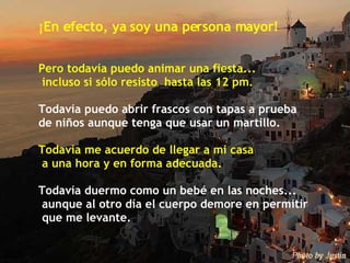 ¡En efecto, ya soy una persona mayor! Pero todavía puedo animar una fiesta...  incluso si sólo resisto  hasta las 12 pm. Todavía puedo abrir frascos con tapas a prueba  de niños aunque tenga que usar un martillo. Todavía me acuerdo de llegar a mi casa a una hora y en forma adecuada. Todavía duermo como un bebé en las noches...  aunque al otro día el cuerpo demore en permitir  que me levante. 