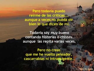 Pero todavía puedo  reírme de las críticas...  aunque a veces no pueda oír  bien lo que dicen de mí. Todavía soy muy bueno contando historias o chistes… aunque  las repita varias veces. Pero no creas  que me he vuelto peleador,  cascarrabias ni intransigente… 