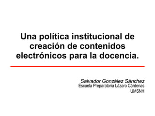 Una política institucional de creación de contenidos electrónicos para la docencia. Salvador González Sánchez Escuela Preparatoria Lázaro Cárdenas UMSNH 