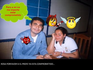 ROSA PORFAVOR SI EL PROFE YA ESTA COMPROMETIDO… Pero a mi no me importa estar comprometido 