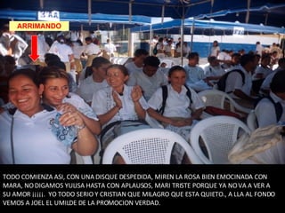 TODO COMIENZA ASI, CON UNA DISQUE DESPEDIDA, MIREN LA ROSA BIEN EMOCINADA CON MARA, NO DIGAMOS YULISA HASTA CON APLAUSOS, MARI TRISTE PORQUE YA NO VA A VER A SU AMOR ¡¡¡¡¡.  YO TODO SERIO Y CRISTIAN QUE MILAGRO QUE ESTA QUIETO., A LLA AL FONDO VEMOS A JOEL EL UMILDE DE LA PROMOCION VERDAD. ARRIMANDO 