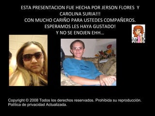 ESTA PRESENTACION FUE HECHA POR JERSON FLORES  Y CAROLINA SURIA!!! CON MUCHO CARIÑO PARA USTEDES COMPAÑEROS. ESPERAMOS LES HAYA GUSTADO! Y NO SE ENOJEN EHH… Copyright © 2008 Todos los derechos reservados. Prohibida su reproducción.  Política de privacidad Actualizada.  