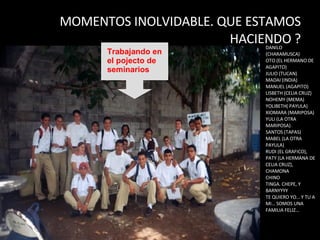MOMENTOS INOLVIDABLE. QUE ESTAMOS HACIENDO ? DANILO (CHARAMUSCA) OTO (EL HERMANO DE AGAPITO) JULIO (TUCAN) MADAI (INDIA) MANUEL (AGAPITO) LISBETH (CELIA CRUZ) NOHEMY (MEMA) YOLIBETH( PAYULA) XIOMARA (MARIPOSA) YULI (LA OTRA MARIPOSA) SANTOS (TAPAS) MABEL (LA OTRA PAYULA) RUDI (EL GRAFICO), PATY (LA HERMANA DE CELIA CRUZ), CHAMONA CHINO TINGA. CHEPE, Y BARNYYYY TE QUIERO YO… Y TU A MI… SOMOS UNA FAMILIA FELIZ… Trabajando en el pojecto de seminarios 