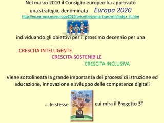 Nel marzo 2010 il Consiglio europeo ha approvato
una strategia, denominata Europa 2020
http://ec.europa.eu/europe2020/priorities/smart-growth/index_it.htm
individuando gli obiettivi per il prossimo decennio per una
CRESCITA INTELLIGENTE
CRESCITA SOSTENIBILE
CRESCITA INCLUSIVA
Viene sottolineata la grande importanza dei processi di istruzione ed
educazione, innovazione e sviluppo delle competenze digitali
… le stesse cui mira il Progetto 3T
 