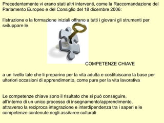 Precedentemente vi erano stati altri interventi, come la Raccomandazione del
Parlamento Europeo e del Consiglio del 18 dicembre 2006:
l’istruzione e la formazione iniziali offrano a tutti i giovani gli strumenti per
sviluppare le
COMPETENZE CHIAVE
a un livello tale che li preparino per la vita adulta e costituiscano la base per
ulteriori occasioni di apprendimento, come pure per la vita lavorativa
Le competenze chiave sono il risultato che si può conseguire,
all’interno di un unico processo di insegnamento/apprendimento,
attraverso la reciproca integrazione e interdipendenza tra i saperi e le
competenze contenute negli assi/aree culturali
 