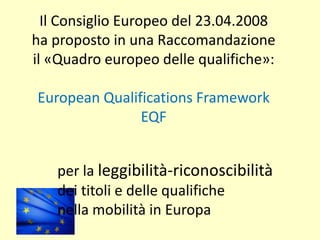 Il Consiglio Europeo del 23.04.2008
ha proposto in una Raccomandazione
il «Quadro europeo delle qualifiche»:
European Qualifications Framework
EQF
per la leggibilità-riconoscibilità
dei titoli e delle qualifiche
nella mobilità in Europa
 
