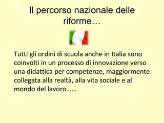 Il percorso nazionale delle
riforme…
Tutti gli ordini di scuola anche in Italia sono
coinvolti in un processo di innovazione verso
una didattica per competenze, maggiormente
collegata alla realtà, alla vita sociale e al
mondo del lavoro……
 