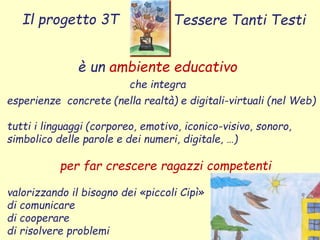 è un ambiente educativo
che integra
Il progetto 3T Tessere Tanti Testi
esperienze concrete (nella realtà) e digitali-virtuali (nel Web)
tutti i linguaggi (corporeo, emotivo, iconico-visivo, sonoro,
simbolico delle parole e dei numeri, digitale, …)
per far crescere ragazzi competenti
valorizzando il bisogno dei «piccoli Cipì»
di comunicare
di cooperare
di risolvere problemi
 