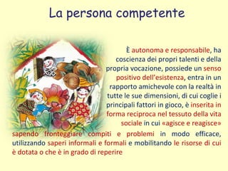La persona competente
È autonoma e responsabile, ha
coscienza dei propri talenti e della
propria vocazione, possiede un senso
positivo dell’esistenza, entra in un
rapporto amichevole con la realtà in
tutte le sue dimensioni, di cui coglie i
principali fattori in gioco, è inserita in
forma reciproca nel tessuto della vita
sociale in cui «agisce e reagisce»
sapendo fronteggiare compiti e problemi in modo efficace,
utilizzando saperi informali e formali e mobilitando le risorse di cui
è dotata o che è in grado di reperire
 
