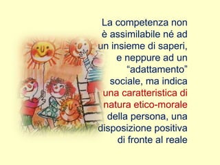 La competenza non
è assimilabile né ad
un insieme di saperi,
e neppure ad un
“adattamento”
sociale, ma indica
una caratteristica di
natura etico-morale
della persona, una
disposizione positiva
di fronte al reale
 