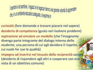 curiosità (fare domande e trovare piacere nel sapere)
desiderio di competenza (gusto nel risolvere problemi)
aspirazione ad emulare un modello (che l’insegnante
divenga parte integrante del dialogo interno dello
studente, una persona di cui egli desidera il rispetto, di
cui vuole far sue le qualità)
impegno ad inserirsi nel tessuto della reciprocità sociale
(desiderio di rispondere agli altri e cooperare con essi in
vista di un obiettivo comune)
 