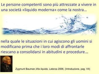 Le persone competenti sono più attrezzate a vivere in
una società «liquido moderna» come la nostra…
Zygmunt Bauman,Vita liquida, Laterza 2006, (Introduzione, pag. VII)
nella quale le situazioni in cui agiscono gli uomini si
modificano prima che i loro modi di affrontarle
riescano a consolidarsi in abitudini e procedure...
 