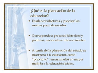 ¿Qué es la planeación de la educación? Establecer objetivos y precisar los medios para alcanzarlos Corresponde a procesos históricos y pol íticos, nacionales e internacionales. A partir de la planeación del estado se incorpora a la educación como “prioridad”, encaminados en mayor medida a la educación básica.  
