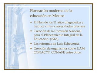Planeación moderna de la educación en México El Plan de los 11 años diagnostica y traduce cifras a necesidades precisas. Creación de la Comisión Nacional para el Planeamiento Integral de la Educación. (1965). Las reformas de Luis Echeverría. Creación de organismos como UAM, CONACYT, CONAFE entre otros. 