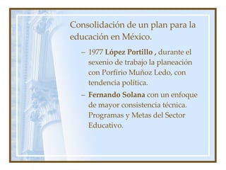 Consolidación de un plan para la educación en México. 1977  López Portillo ,  durante el sexenio de trabajo la planeación con Porfirio Muñoz Ledo, con tendencia política. Fernando Solana  con un enfoque de mayor consistencia técnica. Programas y Metas del Sector Educativo. 