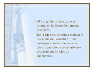 80´s el gobierno mexicano se oriento en la dirección llamada neoliberal. De la Madrid,  apunto a realizar la “Revolución Educativa” , sin embargo a consecuencia de la crisis y cambio de secretario este proyecto quedo lejos de concretarse. 