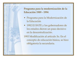 Programa para la modernización de la Educación 1989 - 1994 Programa para la Modernización de la Educación 1992 El SNTE y los gobernadores de los estados dieron un paso decisivo en la descentralizaci ón. 1993 Modificaci ón al artículo 3o. En el concepto de educación básica, se hizo obligatoria la secundaria. 