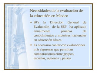 Necesidades de la evaluación de la educación en México 80’s la Dirección General de Evaluación  de la SEP  ha aplicado anualmente pruebas de conocimientos a muestras nacionales en educación básica. Es necesario contar con evaluaciones m ás rigurosas que permitan comparaciones entre grupos, escuelas, regiones y países. 