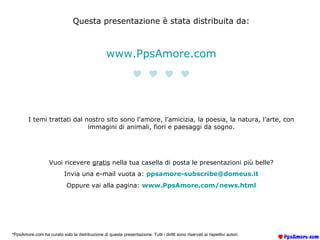 Questa presentazione è stata distribuita da: www.PpsAmore.com  I temi trattati dal nostro sito sono l’amore, l’amicizia, la poesia, la natura, l’arte, con immagini di animali, fiori e paesaggi da sogno. Vuoi ricevere  gratis  nella tua casella di posta le presentazioni più belle? Invia una e-mail vuota a:  [email_address] Oppure vai alla pagina:  www.PpsAmore.com/ news.html *PpsAmore.com ha curato solo la distribuzione di questa presentazione. Tutti i diritti sono riservati ai rispettivi autori. 