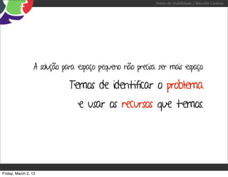 Testes de Usabilidade / Marcello Cardoso




                  A solução para espaço pequeno não precisa ser mais espaço.

                              Temos de identificar o problema
                                 e usar os recursos que temos.




Friday, March 2, 12
 