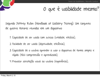 Testes de Usabilidade / Marcello Cardoso



                                            O que é usabilidade mesmo?

     Segundo Jeffrey Rubin (Handbook of Usability Testing): Um conjunto
     de quatro fatores reunidos em um dispositivo:


           1. Capacidade de ser usado com sucesso (utilidade, eficácia);

           2. Facilidade de ser usado (objetividade, eficiência);

           3. Capacidade de o usuário aprender a usar o dispositivo de forma simples e
              rápida (fácil compreensão e aprendizado);

           4. Provocar satisfação visual ao usuário (experiência);




Friday, March 2, 12
 