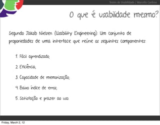 Testes de Usabilidade / Marcello Cardoso



                                            O que é usabilidade mesmo?

     Segundo Jakob Nielsen (Usability Engineering): Um conjunto de
     proporiedades de uma interface que reúne os seguintes componentes:


           1. Fácil aprendizado;

           2. Eficiência;

           3. Capacidade de memorização;

           4. Baixo índice de erros;

           5. Satisfação e prazer ao uso.




Friday, March 2, 12
 