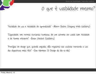 Testes de Usabilidade / Marcello Cardoso



                                             O que é usabilidade mesmo?


         “Facilidade de uso e facilidade de aprendizado” -Albert Badre (Shaping Web Usability)


         “Capacidade, em termos funcionais humanos, de um sistema ser usado com facilidade
         e de forma eficiente” -Brian Shackel (Usability)


         “Princípios de design que, quando seguidos, dão respostas aos usuários tornando o uso
         dos dispositivos mais fácil” -Don Norman (O Design do dia-a-dia)




Friday, March 2, 12
 