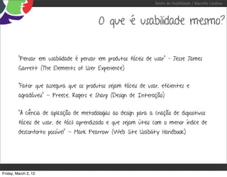 Testes de Usabilidade / Marcello Cardoso



                                           O que é usabilidade mesmo?


         “Pensar em usabilidade é pensar em produtos fáceis de usar” – Jesse James
         Garrett (The Elements of User Experience)


         “Fator que assegura que os produtos sejam fáceis de usar, eficientes e
         agradáveis” - Preece, Rogers e Sharp (Design de Interação)


         “A ciência de aplicação de metodologias ao design para a criação de dispositivos
         fáceis de usar, de fácil aprendizado e que sejam úteis com o menor índice de
         desconforto possível” - Mark Pearrow (Web Site Usability Handbook)




Friday, March 2, 12
 