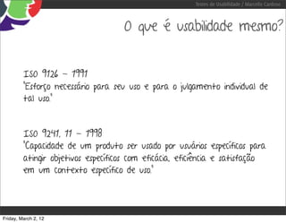 Testes de Usabilidade / Marcello Cardoso



                                    O que é usabilidade mesmo?


         ISO 9126 - 1991
         “Esforço necessário para seu uso e para o julgamento individual de
         tal uso.”



         ISO 9241, 11 - 1998
         “Capacidade de um produto ser usado por usuários específicos para
         atingir objetivos específicos com eficácia, eficiência e satisfação
         em um contexto específico de uso.”




Friday, March 2, 12
 